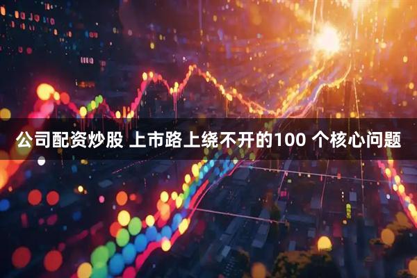 公司配资炒股 上市路上绕不开的100 个核心问题