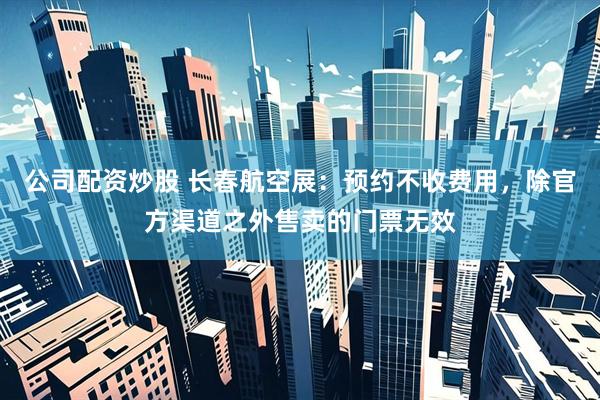 公司配资炒股 长春航空展：预约不收费用，除官方渠道之外售卖的门票无效