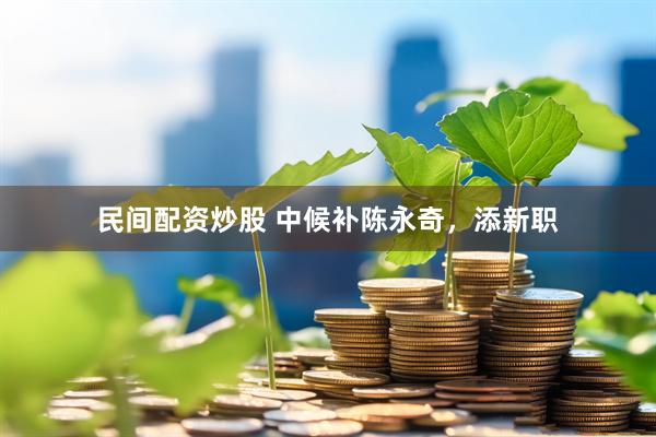 民间配资炒股 中候补陈永奇，添新职