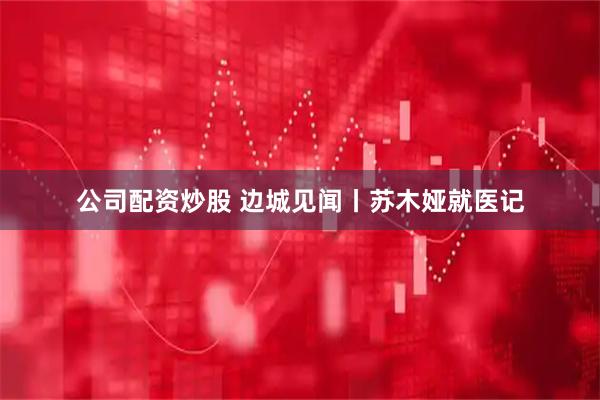 公司配资炒股 边城见闻丨苏木娅就医记