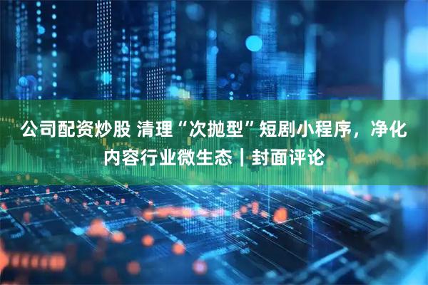 公司配资炒股 清理“次抛型”短剧小程序，净化内容行业微生态｜封面评论