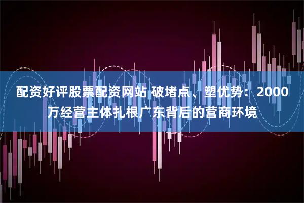 配资好评股票配资网站 破堵点、塑优势：2000万经营主体扎根广东背后的营商环境
