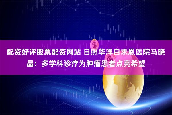 配资好评股票配资网站 日照华洋白求恩医院马晓晶：多学科诊疗为肿瘤患者点亮希望