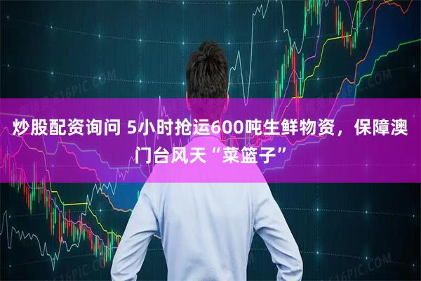 炒股配资询问 5小时抢运600吨生鲜物资，保障澳门台风天“菜篮子”