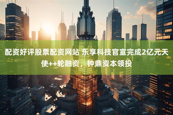 配资好评股票配资网站 乐享科技官宣完成2亿元天使++轮融资，钟鼎资本领投