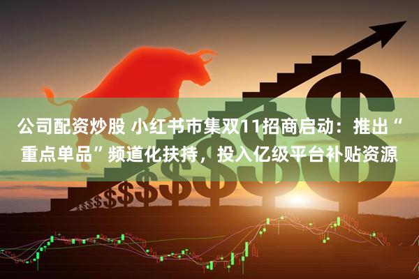 公司配资炒股 小红书市集双11招商启动：推出“重点单品”频道化扶持，投入亿级平台补贴资源