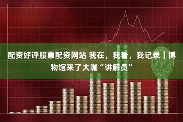 配资好评股票配资网站 我在，我看，我记录｜博物馆来了大咖“讲解员”