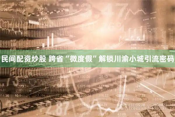民间配资炒股 跨省“微度假”解锁川渝小城引流密码