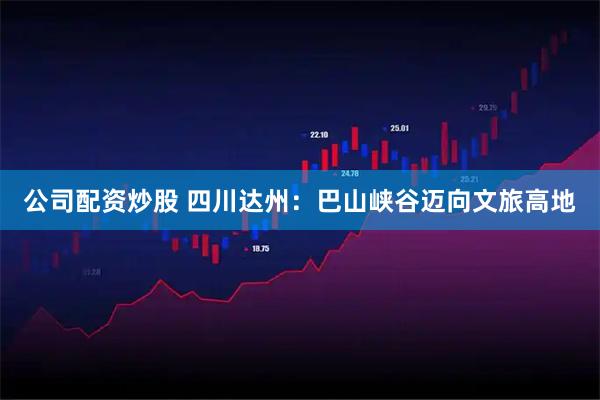 公司配资炒股 四川达州：巴山峡谷迈向文旅高地