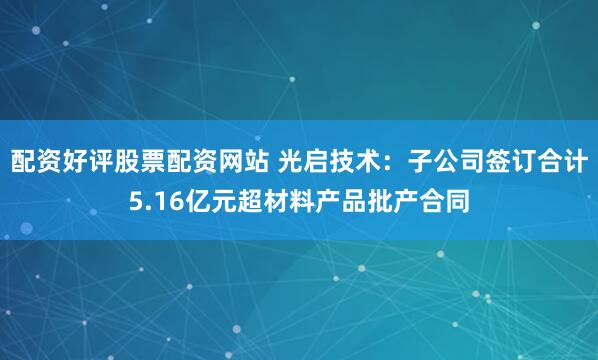 配资好评股票配资网站 光启技术：子公司签订合计5.16亿元超材料产品批产合同