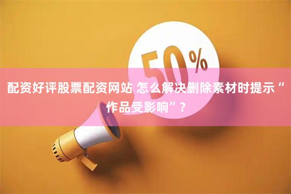 配资好评股票配资网站 怎么解决删除素材时提示“作品受影响”？