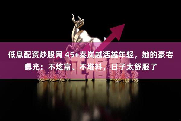 低息配资炒股网 45+秦岚越活越年轻，她的豪宅曝光：不炫富、不堆料，日子太舒服了