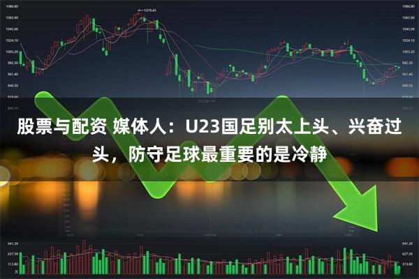 股票与配资 媒体人：U23国足别太上头、兴奋过头，防守足球最重要的是冷静
