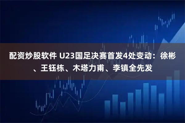 配资炒股软件 U23国足决赛首发4处变动：徐彬、王钰栋、木塔力甫、李镇全先发