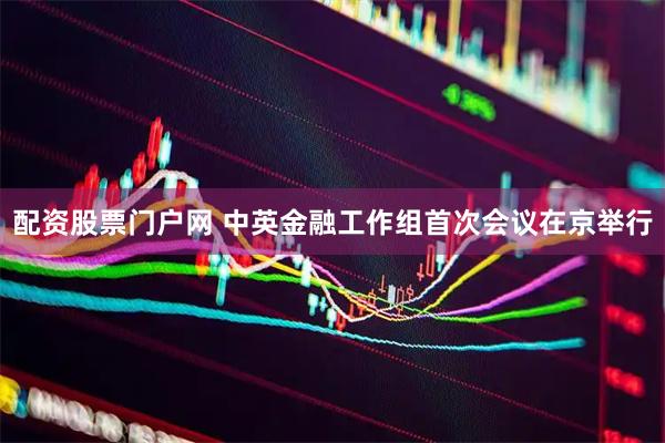 配资股票门户网 中英金融工作组首次会议在京举行