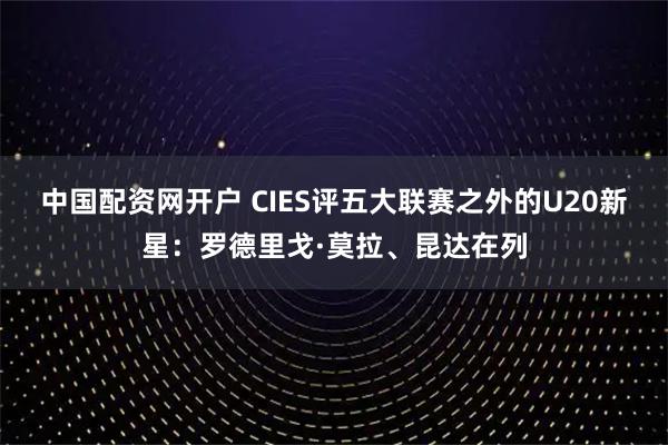 中国配资网开户 CIES评五大联赛之外的U20新星：罗德里戈·莫拉、昆达在列