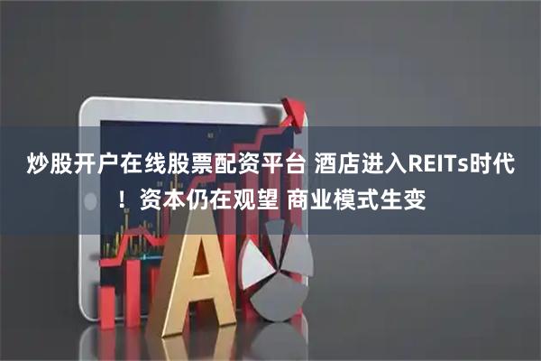 炒股开户在线股票配资平台 酒店进入REITs时代！资本仍在观望 商业模式生变