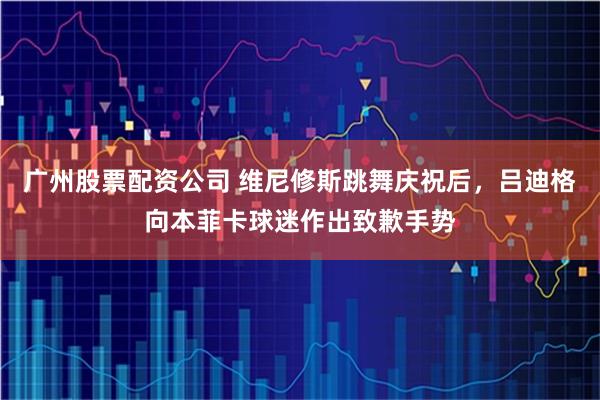 广州股票配资公司 维尼修斯跳舞庆祝后，吕迪格向本菲卡球迷作出致歉手势