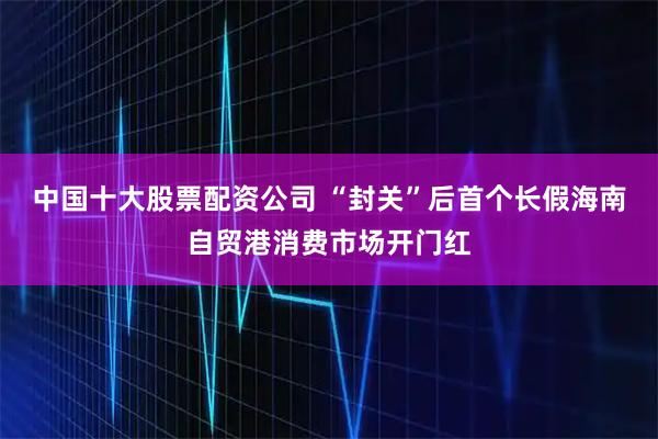 中国十大股票配资公司 “封关”后首个长假海南自贸港消费市场开门红
