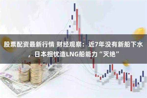 股票配资最新行情 财经观察：近7年没有新船下水，日本担忧造LNG船能力“灭绝”