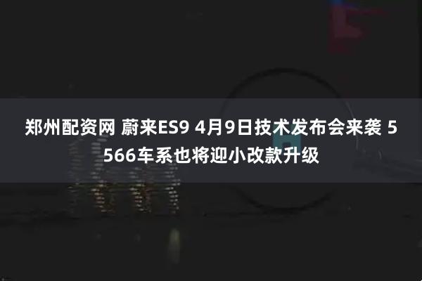 郑州配资网 蔚来ES9 4月9日技术发布会来袭 5566车系也将迎小改款升级
