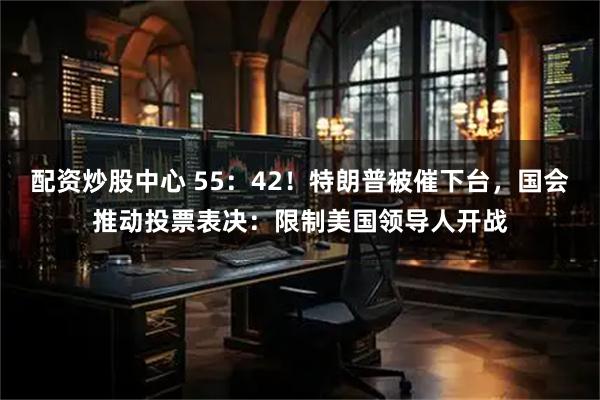 配资炒股中心 55：42！特朗普被催下台，国会推动投票表决：限制美国领导人开战