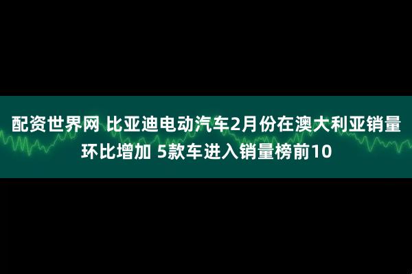 配资世界网 比亚迪电动汽车2月份在澳大利亚销量环比增加 5款车进入销量榜前10