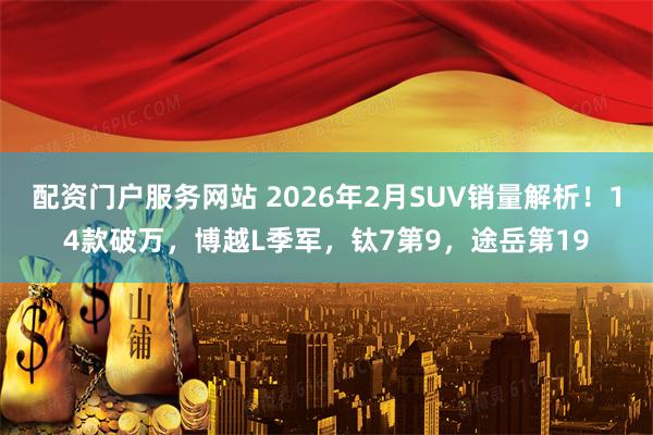 配资门户服务网站 2026年2月SUV销量解析！14款破万，博越L季军，钛7第9，途岳第19
