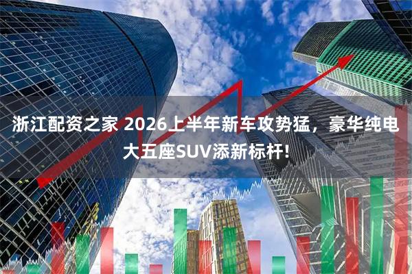 浙江配资之家 2026上半年新车攻势猛，豪华纯电大五座SUV添新标杆!