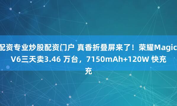 配资专业炒股配资门户 真香折叠屏来了！荣耀Magic V6三天卖3.46 万台，7150mAh+120W 快充