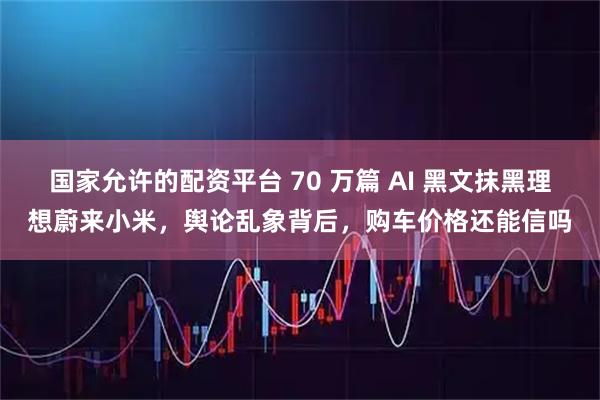 国家允许的配资平台 70 万篇 AI 黑文抹黑理想蔚来小米，舆论乱象背后，购车价格还能信吗
