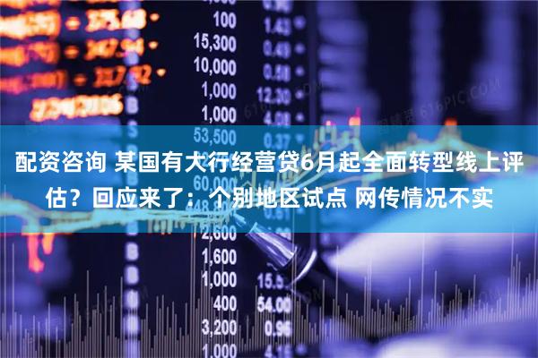 配资咨询 某国有大行经营贷6月起全面转型线上评估？回应来了：个别地区试点 网传情况不实