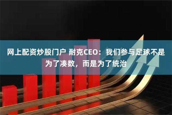 网上配资炒股门户 耐克CEO：我们参与足球不是为了凑数，而是为了统治
