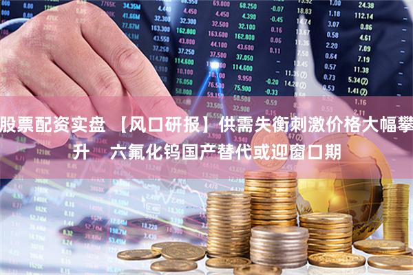 股票配资实盘 【风口研报】供需失衡刺激价格大幅攀升    六氟化钨国产替代或迎窗口期