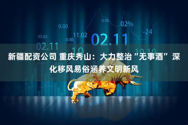 新疆配资公司 重庆秀山：大力整治“无事酒” 深化移风易俗涵养文明新风