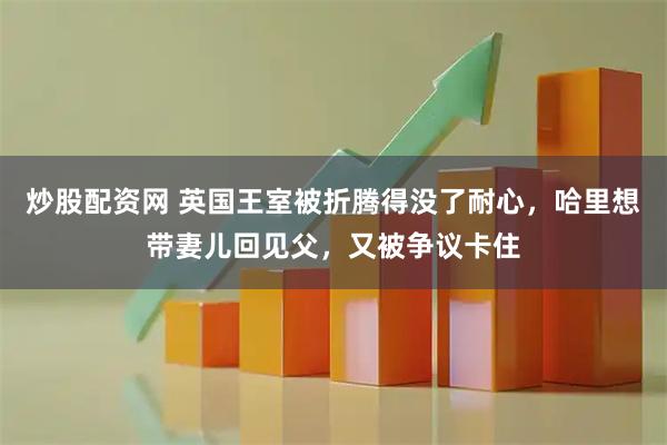 炒股配资网 英国王室被折腾得没了耐心，哈里想带妻儿回见父，又被争议卡住