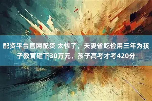 配资平台官网配资 太惨了，夫妻省吃俭用三年为孩子教育砸下30万元，孩子高考才考420分
