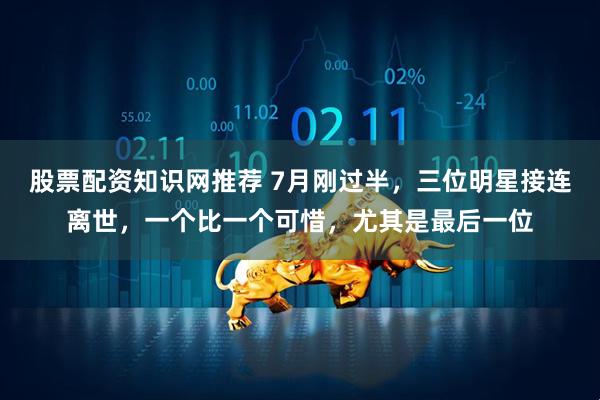股票配资知识网推荐 7月刚过半，三位明星接连离世，一个比一个可惜，尤其是最后一位