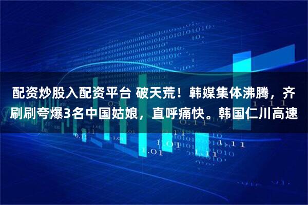 配资炒股入配资平台 破天荒！韩媒集体沸腾，齐刷刷夸爆3名中国姑娘，直呼痛快。韩国仁川高速