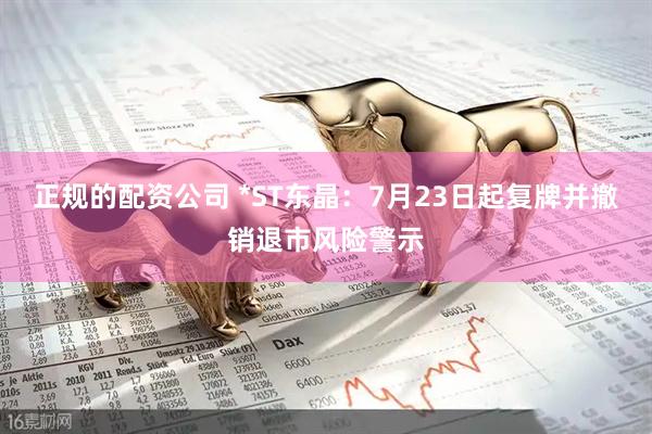 正规的配资公司 *ST东晶：7月23日起复牌并撤销退市风险警示