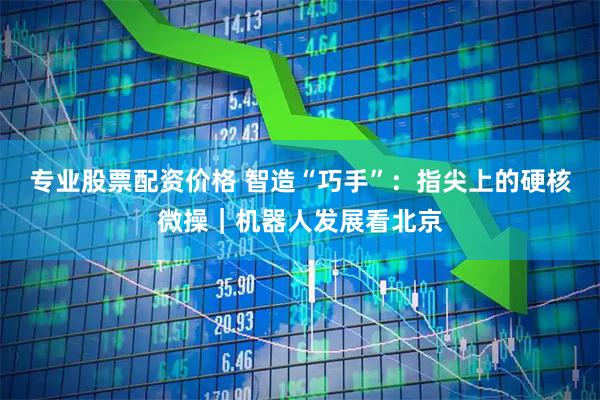 专业股票配资价格 智造“巧手”：指尖上的硬核微操｜机器人发展看北京