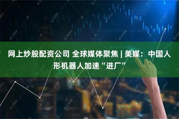 网上炒股配资公司 全球媒体聚焦 | 美媒：中国人形机器人加速“进厂”