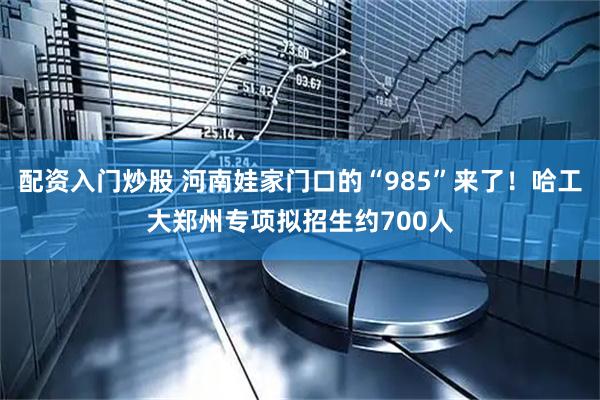 配资入门炒股 河南娃家门口的“985”来了！哈工大郑州专项拟招生约700人
