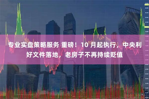 专业实盘策略服务 重磅！10 月起执行，中央利好文件落地，老房子不再持续贬值